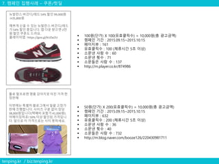 7. 캠페인 집행사례 – 쿠폰/핫딜
tenping.kr / biz.tenping.kr
 100원(단가) X 100(유효클릭수) = 10,000원(총 광고금액)
 캠페인 기간 : 2015.09.15~2015.10.15
 페이지뷰 : 161
 유효클릭수 : 100 (체류시간 5초 이상)
 소문낸 사람 수 : 60
 소문낸 횟수 : 71
 소문들은 사람 수 : 137
 http://m.player.co.kr/874986
뉴발란스 버건디/레드 54% 할인 99,000원
→35,800원
예쁘게 신을 수 있는 뉴발란스 버건디/레드
가 54% 할인 중입니다. 앱 다운 받으면 2만
원 할인 쿠폰도 드려요.
플레이어앱 : https://goo.gl/kUZw2U
폴로 랄프로렌 명품 강아지옷 미친 가격 한
정판매
이번에는 특별히 블로그에서 일괄 고정가
판매 진행합니다. 사이즈 구분 없이 장당
38,000원입니다(택배비 포함가 41,000원).
어메이징하죠! 50% 이상 할인된 가격입니
다. 앞으로 이 가격으로는 사지 못하세요.
 50원(단가) X 200(유효클릭수) = 10,000원(총 광고금액)
 캠페인 기간 : 2015.09.15~2015.10.15
 페이지뷰 : 632
 유효클릭수 : 200 (체류시간 5초 이상)
 소문낸 사람 수 : 36
 소문낸 횟수 : 40
 소문들은 사람 수 : 732
 http://m.blog.naver.com/booze126/220430981711
 