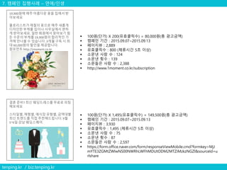 7. 캠페인 집행사례 – 연애/인생
tenping.kr / biz.tenping.kr
19,900원에 매주 아름다운 꽃을 집에서 받
아보세요
플로리스트가 제철의 꽃으로 매주 새롭게
디자인한 부케를 집이나 사무실에서 편하
게 받아보세요. 일반 화원에서 찾아보기 힘
든 수준의 부케를 19,900원의 합리적인 가
격에 만나볼 수 있습니다. 3개월 구독 시 최
대 60,000원의 할인을 제공합니다.
원모먼트 http:/1moment.co.kr
 100원(단가) X 200(유효클릭수) = 80,000원(총 광고금액)
 캠페인 기간 : 2015.09.07~2015.09.13
 페이지뷰 : 2,889
 유효클릭수 : 800 (체류시간 5초 이상)
 소문낸 사람 수 : 124
 소문낸 횟수 : 139
 소문들은 사람 수 : 2,388
 http://www.1moment.co.kr/subscription
결혼 준비? 최신 웨딩드레스를 무료로 피팅
해보세요
스타일별, 체형별, 예식장 유형별, 금액대별
최신 트랜드를 직접 추천해드립니다. 9월
5~6일 강남 웨딩스퀘어.
 100원(단가) X 1,495(유효클릭수) = 149,500원(총 광고금액)
 캠페인 기간 : 2015.09.07~2015.09.13
 페이지뷰 : 3,930
 유효클릭수 : 1,495 (체류시간 5초 이상)
 소문낸 사람 수 : 75
 소문낸 횟수 : 87
 소문들은 사람 수 : 2,597
 https://form.office.naver.com/form/responseViewMobile.cmd?formkey=MjJ
mYTE3ZGMtZWIwNS00NWRhLWFhMDUtODM2MTZiMzkzNGZl&sourceId=u
rlshare
 