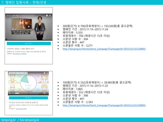 7. 캠페인 집행사례 – 연애/인생
tenping.kr / biz.tenping.kr
 300원(단가) X 700(유효재생수) = 193,569원(총 광고금액)
 캠페인 기간 : 2015.11.19~2015.11.24
 페이지뷰 : 5,355
 유효재생수 : 700 (재생시간 15초 이상)
 소문낸 사람 수 : 304
 소문낸 횟수 : 447
 소문들은 사람 수 : 5,271
 http://tenping.kr/Home/Send_Campaign?CampaignID=2015111715130001
 100원(단가) X 552(유효재생수) = 39,985원(총 광고금액)
 캠페인 기간 : 2015.11.16~2015.11.22
 페이지뷰 : 1,865
 유효재생수 : 552 (재생시간 15초 이상)
 소문낸 사람 수 : 398
 소문낸 횟수 : 491
 소문들은 사람 수 : 2,343
 http://tenping.kr/Home/Send_Campaign?CampaignID=2015111311530001
 