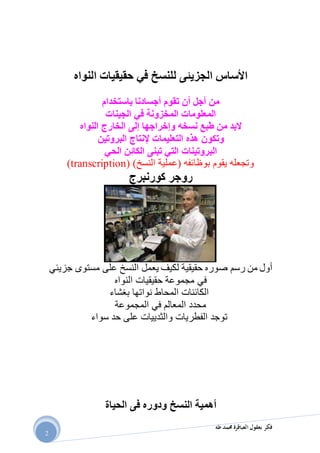 ‫طه‬ ‫حممد‬ ‫العباقرة‬ ‫بعقول‬ ‫فكر‬
2
‫النواه‬ ‫حقيقيات‬ ‫في‬ ‫للنسخ‬ ‫الجزيئى‬ ‫األساس‬
‫باستخدام‬ ‫أجسادنا‬ ‫تقوم‬ ‫أن‬ ‫أجل‬ ‫من‬
‫المعلومات‬‫المخزونة‬‫في‬‫الجينات‬
‫نسخه‬ ‫طبع‬ ‫من‬ ‫البد‬‫وإخراجها‬‫إلى‬‫النواه‬ ‫الخارج‬
‫التعليمات‬ ‫هذه‬ ‫وتكون‬‫إلنتاج‬‫البروتين‬
‫الحي‬ ‫الكائن‬ ‫تبنى‬ ‫التي‬ ‫البروتينات‬
)‫النسخ‬ ‫(عملية‬ ‫بوظائفه‬ ‫يقوم‬ ‫وتجعله‬transcription))
‫كور‬ ‫روجر‬‫ن‬‫برج‬
‫رسم‬ ‫من‬ ‫أول‬‫صوره‬‫حقيقية‬‫مستوى‬ ‫على‬ ‫النسخ‬ ‫يعمل‬ ‫لكيف‬‫جزيئي‬
‫في‬‫النواه‬ ‫حقيقيات‬ ‫مجموعة‬
‫بغشاء‬ ‫نواتها‬ ‫المحاط‬ ‫الكائنات‬
‫المعالم‬ ‫محدد‬‫في‬‫المجموعة‬
‫سواء‬ ‫حد‬ ‫على‬ ‫والثدييات‬ ‫الفطريات‬ ‫توجد‬
‫الحياة‬ ‫فى‬ ‫ودوره‬ ‫النسخ‬ ‫أهمية‬
 
