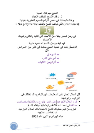 ‫طه‬ ‫حممد‬ ‫العباقرة‬ ‫بعقول‬ ‫فكر‬
3
‫لكل‬ ‫مهم‬ ‫النسخ‬‫الحياة‬
‫لتوقفت‬ ‫النسخ‬ ‫توقف‬ ‫لو‬‫الحياة‬
‫وهذا‬‫يحد‬ ‫ما‬‫ث‬‫في‬‫بعض‬‫أنواع‬‫السموم‬‫بعينها‬ ‫الفطرية‬
toadstools)‫النسخ‬ ‫توقف‬ ‫التي‬ )‫بإيقاف‬RNA polymerase
‫فى‬‫ا‬ ‫الى‬ ‫االمعاء‬ ‫من‬ ‫ينتقل‬ ‫قصير‬ ‫زمن‬‫وتموت‬ ‫والكلى‬ ‫لكبد‬
‫االعضاء‬
‫أهميه‬ ‫له‬ ‫النسخ‬ ‫يعمل‬ ‫كيف‬ ‫فهم‬‫طبية‬
‫االضطرابات‬‫في‬‫يحدث‬ ‫النسخ‬ ‫عملية‬‫في‬‫من‬ ‫كثير‬‫األمراض‬
‫مثل‬
‫السرطان‬
‫أمراض‬‫القلب‬
‫أنواع‬‫االلتهاب‬ ‫من‬
‫فى‬ ‫تختلف‬ ‫ذلك‬ ‫مع‬ ‫الوراثية‬ ‫المعلومات‬ ‫نفس‬ ‫تحمل‬ ‫الخاليا‬ ‫كل‬
‫والوظيفة‬ ‫التركيب‬
‫الجزعيه‬ ‫الخاليا‬ ‫قدرة‬‫النمو‬ ‫على‬‫ألنواع‬‫الخاليا‬ ‫من‬‫بخصائص‬
‫مختلفة‬‫في‬‫أعضاء‬‫مختلفة‬‫مرتبط‬‫ب‬‫كيف‬‫ا‬ ‫ينظم‬‫ل‬‫نسخ‬
‫الجزعيه‬ ‫الخاليا‬ ‫الستخدامات‬ ‫النسخ‬ ‫عمليات‬ ‫فهم‬ ‫من‬ ‫لمزيد‬
‫عالجيه‬ ‫استخدامات‬
‫كور‬ ‫جاء‬‫ن‬‫برج‬‫اال‬‫بن‬‫عام‬9191
 