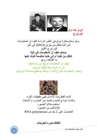 ‫طه‬ ‫حممد‬ ‫العباقرة‬ ‫بعقول‬ ‫فكر‬
4
‫ليرى‬‫أباه‬‫آرثر‬
‫كور‬‫ن‬‫برج‬
‫نوبل‬ ‫جائزة‬ ‫يستلم‬ ‫وهو‬‫في‬‫كيف‬ ‫لدراسة‬ ‫الطب‬‫أن‬‫المعلومات‬
‫جزئ‬ ‫من‬ ‫تنتقل‬ ‫الوراثيه‬DNA))‫آخر‬ ‫إلى‬
‫كور‬‫ن‬‫الكبير‬ ‫برج‬
‫كيف‬ ‫وصف‬‫أن‬‫المعلومات‬‫الوراثية‬
‫عنها‬ ‫تتولد‬ ‫منقسمة‬ ‫خليه‬ ‫إلى‬ ‫أم‬ ‫خليه‬ ‫من‬ ‫تنتقل‬
‫اكتشف‬ ‫ما‬‫ه‬‫روجر‬
‫من‬ ‫تنسخ‬ ‫المعلومات‬ ‫أن‬ ‫كيف‬DNA))
‫يعر‬ ‫ما‬ ‫إلى‬‫ف‬(RNA)‫الرسول‬
‫صناعة‬ ‫يستطيع‬ ‫وبذلك‬ ‫النواه‬ ‫خارج‬ ‫المعلومات‬ ‫ويحمل‬‫البروتين‬
‫النواه‬ ‫حقيقيات‬ ‫فهى‬ ‫االنسان‬ ‫الفطريات‬ ‫تشبه‬
‫واألبحاث‬ ‫التجارب‬ ‫من‬ ‫والعديد‬ ‫لعديد‬ ‫نموذج‬ ‫وكانت‬
‫الخميره‬ ‫خاليا‬ ‫استخدم‬
991‫الخميره‬ ‫من‬ ‫كحم‬
‫على‬ ‫للحصول‬2‫من‬ ‫جم‬RNA polymerase
‫للجزيئات‬ ‫صوره‬ ‫إلتقاط‬
 
