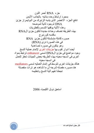 ‫طه‬ ‫حممد‬ ‫العباقرة‬ ‫بعقول‬ ‫فكر‬
6
‫جزء‬RNA‫اللون‬ ‫أحمر‬
‫األيمن‬ ‫بالجانب‬ ‫بنائيه‬ ‫وحده‬ ‫ارتباط‬ ‫بمجرد‬
‫جزئ‬ ‫البوليمراز‬ ‫من‬ ‫الزنبرك‬ ‫يشبه‬ ‫الذى‬ ‫االخضر‬ ‫الجزء‬ ‫تدفع‬
DNA‫لموضعه‬ ‫ثانية‬ ‫يعود‬ ‫ثم‬
‫اآللية‬ ‫وهذه‬‫بالفطريات‬ ‫التسمم‬ ‫يوقفها‬
‫ال‬ ‫جزئ‬ ‫لتكون‬ ‫جديدة‬ ‫وحدات‬ ‫تضاف‬ ‫الطريقه‬ ‫بهذه‬RNA
‫كورنبرج‬ ‫ماقدمه‬
‫جزئ‬ ‫لتكون‬ ‫متسلسلة‬ ‫كاملة‬ ‫صوره‬RNA
‫نرى‬ ‫الصورة‬ ‫هذه‬ ‫في‬(RNA)
‫تصاعدية‬ ‫صوره‬ ‫في‬ ‫يتكون‬ ‫وهو‬
‫بها‬ ‫تقوم‬ ‫ادوار‬ ‫أيضا‬‫أخرى‬ ‫جزيئات‬‫النسخ‬ ‫عملية‬ ‫إلتمام‬
‫ال‬ ‫جزئ‬ ‫فى‬ ‫مواضع‬ ‫وجود‬DNA‫تسمى‬enhancer‫بمواد‬ ‫ترتبط‬
‫للعمل‬ ‫تحفز‬ ‫الجينات‬ ‫بعض‬ ‫الطريقه‬ ‫بهذه‬ ‫معينه‬ ‫انسجه‬ ‫فى‬ ‫أخرى‬
‫معينه‬ ‫انسجه‬ ‫فى‬
‫تسمى‬ ‫العمليه‬ ‫إتمام‬ ‫فى‬ ‫تتوسط‬ ‫اخرى‬ ‫جزيئات‬ ‫هناك‬mediators
‫تشاهد‬ ‫ما‬ ‫أن‬ ‫لدرجه‬ ‫مفصله‬ ‫صوره‬ ‫هذه‬‫ه‬‫منفصلة‬ ‫ذرات‬ ‫هو‬
‫وتنظيمه‬ ‫النسخ‬ ‫آلية‬ ‫نفهم‬ ‫تجعلنا‬
‫الكيمياء‬ ‫نوبل‬ ‫استحق‬2112
 