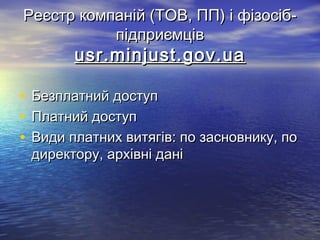 Реєстр компаній (ТОВ, ПП) і фізосіб-Реєстр компаній (ТОВ, ПП) і фізосіб-
підприємцівпідприємців
usr.minjust.gov.uausr.minjust.gov.ua
• Безплатний доступБезплатний доступ
• Платний доступПлатний доступ
• Види платних витягів: по засновнику, поВиди платних витягів: по засновнику, по
директору, архівні данідиректору, архівні дані
 