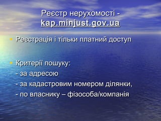 Реєстр нерухомості -Реєстр нерухомості -
kap.minjust.gov.uakap.minjust.gov.ua
• Реєстрація і тільки платний доступРеєстрація і тільки платний доступ
• Критерії пошуку:Критерії пошуку:
- за адресою- за адресою
- за кадастровим номером ділянки,- за кадастровим номером ділянки,
- по власнику – фізособа/компанія- по власнику – фізособа/компанія
 