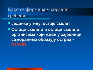 Како се формирају коралниКако се формирају корални
гребенигребени
Јединке угину, остаје скелет
Остаци скелета и остаци скелета
организама који живи у заједници
са коралима образују острва -
АТОЛИ
 