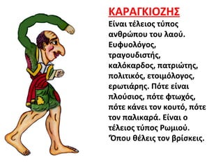 ΚΑΡΑΓΚΙΟΖΗΣ
Είναι τέλειος τύπος
ανθρώπου του λαού.
Ευφυολόγος,
τραγουδιστής,
καλόκαρδος, πατριώτης,
πολιτικός, ετοιμόλογος,
ερωτιάρης. Πότε είναι
πλούσιος, πότε φτωχός,
πότε κάνει τον κουτό, πότε
τον παλικαρά. Είναι ο
τέλειος τύπος Ρωμιού.
'Όπου θέλεις τον βρίσκεις.
 