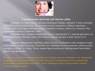Специальные средства для чистки зубов
Рецепт: Натереть на терке корень лапчатки (калгана) и бадан, добавить 5 штук гвоздики
и все измельчить в кофемолке. Полученную «муку» смешать с зубным порошком.
Чистить зубы этим средством ежедневно в течение 2 недель, затем 2 р. в неделю. Оно
успокаивает десны и укрепляет зубы.
Рецепт: Смешать мед с мелкой поваренной солью в пропорции 2:1, хорошо растереть до
растворения соли. Чистить зубы этой смесью сначала два раза в день, затем 2 р. в
неделю.
Рецепт: Хорошо обжаренные кофейные зерна смолоть и добавить в них сахарную пудру
в пропорции 1 (кофе):2 (сахар). Наносить этот порошок на сухую мягкую зубную щетку
и втирать в десна 3 р. в день. После можно прополоскать рот разбавленной настойкой
арники или прополиса.
Используя вышеперечисленные рецепты (по выбору) можно избавиться от симптомов
острого гингивита в течение 7-10 дней. Но и после прекращения боли, уменьшения
воспаления и кровоточивости десен, лучше некоторое время продолжать лечение
с целью профилактики.
 
