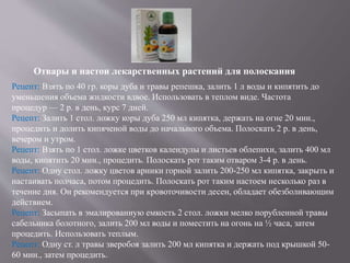 Отвары и настои лекарственных растений для полоскания
Рецепт: Взять по 40 гр. коры дуба и травы репешка, залить 1 л воды и кипятить до
уменьшения объема жидкости вдвое. Использовать в теплом виде. Частота
процедур — 2 р. в день, курс 7 дней.
Рецепт: Залить 1 стол. ложку коры дуба 250 мл кипятка, держать на огне 20 мин.,
процедить и долить кипяченой воды до начального объема. Полоскать 2 р. в день,
вечером и утром.
Рецепт: Взять по 1 стол. ложке цветков календулы и листьев облепихи, залить 400 мл
воды, кипятить 20 мин., процедить. Полоскать рот таким отваром 3-4 р. в день.
Рецепт: Одну стол. ложку цветов арники горной залить 200-250 мл кипятка, закрыть и
настаивать полчаса, потом процедить. Полоскать рот таким настоем несколько раз в
течение дня. Он рекомендуется при кровоточивости десен, обладает обезболивающим
действием.
Рецепт: Засыпать в эмалированную емкость 2 стол. ложки мелко порубленной травы
сабельника болотного, залить 200 мл воды и поместить на огонь на ½ часа, затем
процедить. Использовать теплым.
Рецепт: Одну ст. л травы зверобоя залить 200 мл кипятка и держать под крышкой 50-
60 мин., затем процедить.
 