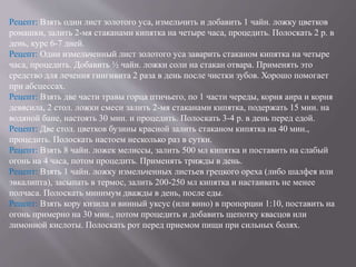 Рецепт: Взять один лист золотого уса, измельчить и добавить 1 чайн. ложку цветков
ромашки, залить 2-мя стаканами кипятка на четыре часа, процедить. Полоскать 2 р. в
день, курс 6-7 дней.
Рецепт: Один измельченный лист золотого уса заварить стаканом кипятка на четыре
часа, процедить. Добавить ½ чайн. ложки соли на стакан отвара. Применять это
средство для лечения гингивита 2 раза в день после чистки зубов. Хорошо помогает
при абсцессах.
Рецепт: Взять две части травы горца птичьего, по 1 части череды, корня аира и корня
девясила, 2 стол. ложки смеси залить 2-мя стаканами кипятка, подержать 15 мин. на
водяной бане, настоять 30 мин. и процедить. Полоскать 3-4 р. в день перед едой.
Рецепт: Две стол. цветков бузины красной залить стаканом кипятка на 40 мин.,
процедить. Полоскать настоем несколько раз в сутки.
Рецепт: Взять 8 чайн. ложек мелиссы, залить 500 мл кипятка и поставить на слабый
огонь на 4 часа, потом процедить. Применять трижды в день.
Рецепт: Взять 1 чайн. ложку измельченных листьев грецкого ореха (либо шалфея или
эвкалипта), засыпать в термос, залить 200-250 мл кипятка и настаивать не менее
полчаса. Полоскать минимум дважды в день, после еды.
Рецепт: Взять кору кизила и винный уксус (или вино) в пропорции 1:10, поставить на
огонь примерно на 30 мин., потом процедить и добавить щепотку квасцов или
лимонной кислоты. Полоскать рот перед приемом пищи при сильных болях.
 