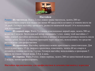Настойки
Рецепт: Из чистотела. Взять 2 стол ложки травы чистотела, залить 200 мл
медицинского спирта или водки (не менее 40 градусов) и оставить в темном месте на
14 дней. Готовую настойку процедить, развести кипяченой водой 1:4 и использовать
для полосканий.
Рецепт: Из корней аира. Взять ½ стакана измельченных корней аира, залить 500 мл
водки на 2 недели. Затем каждый вечер смешивать 1 стол. ложку этой настойки с 1
чайн. ложкой настойки прополиса (купить в аптеке) и полоскать ротовую полость после
чистки зубов. После улучшения (примерно через неделю), использовать это средство
раз в неделю для профилактики.
Рецепт: Из прополиса. Настойку прополиса можно приготовить самостоятельно. Для
этого нужно взять 15 гр. твердого прополиса, измельчить, залить 60 мл спирта и
оставить в темном месте на 3 суток. Готовую настойку использовать в пропорции 5
капель на стакан теплой воды, 3-4 р. в день.
Рецепт: Из корицы. Взять 9 стол. ложек корицы, залить 200 мл качественной водки на
2 недели, потом профильтровать.
Настойки предназначены для профилактики и лечения гингивита у взрослых.
 
