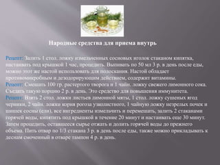Народные средства для приема внутрь
Рецепт: Залить 1 стол. ложку измельченных сосновых иголок стаканом кипятка,
настаивать под крышкой 1 час, процедить. Выпивать по 50 мл 3 р. в день после еды,
можно этот же настой использовать для полоскания. Настой обладает
противомикробным и дезодорирующим действием, содержит витамины.
Рецепт: Смешать 100 гр. растертого творога и 1 чайн. ложку свежего лимонного сока.
Съедать такую порцию 2 р. в день. Это средство для повышения иммунитета.
Рецепт: Взять 2 стол. ложки листьев лимонной мяты, 1 стол. ложку сушеных ягод
черники, 2 чайн. ложки корня рогоза узколистного, 1 чайную ложку незрелых почек и
шишек сосны (ели), все ингредиенты измельчить и перемешать, залить 2 стаканами
горячей воды, кипятить под крышкой в течение 20 минут и настаивать еще 30 минут.
Затем процедить, оставшееся сырье отжать и долить горячей воды до прежнего
объема. Пить отвар по 1/3 стакана 3 р. в день после еды, также можно прикладывать к
деснам смоченный в отваре тампон 4 р. в день.
 