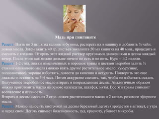 Мазь при гингивите
Рецепт: Взять по 5 шт. ягод калины и бузины, растереть их в кашицу и добавить ½ чайн.
ложки масла. Затем залить 40 гр. листьев эвкалипта 50 мл кипятка на 40 мин., процедить и
смешать с ягодами. Втирать этот жидкий раствор круговыми движениями в десны каждый
вечер. После этого как можно дольше ничего не есть и не пить. Курс – 1-2 недели.
Рецепт: 1-2 стол. ложки измельченных в порошок травы и цветков зверобоя залить ½
стакана оливкового масла (можно взять другое растительное масло: кукурузное,
подсолнечное), хорошо взболтать, довести до кипения и остудить. Повторить это еще
дважды и оставить на 3-4 часа. Потом аккуратно сцедить, так, чтобы не взболтать осадок.
Полученное зверобойное масло втирать в поврежденные десны. Аналогичным образом
можно приготовить масло на основе календулы, шалфея, мяты. Все эти травы снимают
воспаление и отечность.
Втирать в десны смесь из 2 стол. ложек растительного масла и 2 капель розового эфирного
масла.
Рецепт: Можно наносить кисточкой на десны березовый деготь (продается в аптеке), с утра
и перед сном. Деготь снимает болезненность, зуд, красноту, убивает микробы.
 
