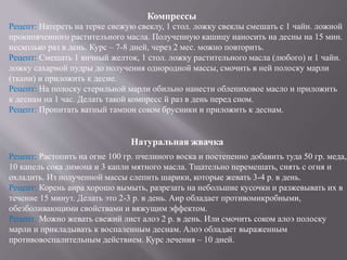 Компрессы
Рецепт: Натереть на терке свежую свеклу, 1 стол. ложку свеклы смешать с 1 чайн. ложной
прокипяченного растительного масла. Полученную кашицу наносить на десны на 15 мин.
несколько раз в день. Курс – 7-8 дней, через 2 мес. можно повторить.
Рецепт: Смешать 1 яичный желток, 1 стол. ложку растительного масла (любого) и 1 чайн.
ложку сахарной пудры до получения однородной массы, смочить в ней полоску марли
(ткани) и приложить к десне.
Рецепт: На полоску стерильной марли обильно нанести облепиховое масло и приложить
к деснам на 1 час. Делать такой компресс й раз в день перед сном.
Рецепт: Пропитать ватный тампон соком брусники и приложить к деснам.
Натуральная жвачка
Рецепт: Растопить на огне 100 гр. пчелиного воска и постепенно добавить туда 50 гр. меда,
10 капель сока лимона и 3 капли мятного масла. Тщательно перемешать, снять с огня и
охладить. Из полученной массы слепить шарики, которые жевать 3-4 р. в день.
Рецепт: Корень аира хорошо вымыть, разрезать на небольшие кусочки и разжевывать их в
течение 15 минут. Делать это 2-3 р. в день. Аир обладает противомикробными,
обезболивающими свойствами и вяжущим эффектом.
Рецепт: Можно жевать свежий лист алоэ 2 р. в день. Или смочить соком алоэ полоску
марли и прикладывать к воспаленным деснам. Алоэ обладает выраженным
противовоспалительным действием. Курс лечения – 10 дней.
 