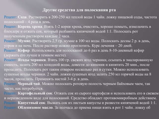 Другие средства для полоскания рта
Рецепт: Сода. Растворить в 200-250 мл теплой воды 1 чайн. ложку пищевой соды, частота
полосканий – 4 раза в день.
Рецепт: Корень хрена. Взять 1-2 корня хрена, очистить, хорошо помыть, измельчить в
блендере и отжать сок, который разбавить кипяченой водой 1:1. Полоскать рот
полученным раствором каждые 2 часа.
Рецепт: Мумие. Растворить 2,5 гр. мумие в 100 мл воды. Полоскать десны 2 р. в день,
утром и на ночь. После раствор можно проглотить. Курс лечения – 20 дней.
Рецепт: Кефир. Использовать для полосканий до 6 раз в день 8-10-дневный кефир
(держать его лучше в темном месте).
Рецепт: Ягоды черники. Взять 100 гр. свежих ягод черники, ссыпать в эмалированную
емкость, залить 200 мл холодной воды, довести до кипения и кипятить 20 мин., после
процедить. Полоскать рот таким отваром несколько раз в сутки. Можно использовать
сушеные ягоды черники. 2 чайн. ложки сушеных ягод залить 250 мл горячей воды на 8
часов, процедить. Применять настой 3-4 р. в день.
Рецепт: Черный чай. Можно полоскать ротовую полость черным байховым чаем, так
часто, как потребуется.
Рецепт: Картофельный сок. Отжать сок из сырого картофеля и использовать его в свежем
и неразведенном виде для полосканий. Средство обладает противомикробным действием.
Рецепт: Капустный сок. Выжать сок из листьев капусты и развести кипяченой водой 1:1.
Рецепт: Облепиховое масло. За полчаса до приема пищи взять в рот 1 чайн. ложку об
 