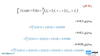 ‫حل‬ ‫راه‬:
 nn
b
a
ffff
h
hTdxxf   110 2...2
2
)(~)(
‫ازای‬ ‫به‬h=0.2:
I=
0.2
2
𝑓 0.1 + 𝑓 0.3 = 0.24550
‫ازای‬ ‫به‬h=0.1:
I=
0.1
2
𝑓 0.1 + 2𝑓(0.2) + 𝑓 0.3 = 0.24486
‫ازای‬ ‫به‬h=0.05:
I=
0.05
2
[𝑓 0.1 + 2𝑓 0.15 + 2𝑓 0.2 + 2𝑓 0.25 + 𝑓 0.3 ] = 0.24469
 