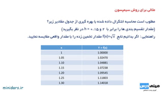 ‫سیمپسون‬ ‫روش‬ ‫برای‬ ‫مثالی‬
‫زیر؟‬ ‫مقادیر‬ ‫جدول‬ ‫از‬ ‫گیری‬ ‫بهره‬ ‫با‬ ‫شده‬ ‫داده‬ ‫انتگرال‬ ‫محاسبه‬ ‫است‬ ‫مطلوب‬
(‫با‬ ‫برابر‬ ‫را‬ ‫ها‬ ‫بندی‬ ‫تقسیم‬ ‫مقدار‬2‫و‬0.15h =‫بگیرید‬ ‫نظر‬ ‫در‬)
‫راهنمایی‬:‫تابع‬ ‫بدانیم‬ ‫اگر‬f(x)= 𝑥‫نمایید‬ ‫مقایسه‬ ‫واقعی‬ ‫مقدار‬ ‫با‬ ‫را‬ ‫زده‬ ‫تخمین‬ ‫مقدار‬.
I= 0.1
0.3
𝑓 𝑥 𝑑𝑥x Y = f(x)
1 1.00000
1.05 1.02470
1.10 1.04881
1.15 1.07238
1.20 1.09545
1.25 1.11803
1.30 1.14018
 