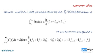 ‫سیمپسون‬ ‫روش‬
‫روش‬ ‫این‬ ‫در‬𝑎
𝑏
𝑓 𝑥 𝑑𝑥‫انتگرال‬‫فاصله‬ ‫در‬ ‫دوم‬ ‫مرتبه‬ ‫ای‬ ‫جمله‬ ‫چند‬ ‫یک‬ ‫با‬[xi,xi+2]‫شود‬ ‫می‬ ‫زده‬ ‫تقریب‬
‫ها‬ ‫بندی‬ ‫تقسیم‬ ‫تعداد‬ ‫بودن‬ ‫زوج‬ ‫فرض‬ ‫با‬:
 2i1ii
x
x
ff4f
3
h
dx)x(f
2i
i
 

)42...2424(
3
)()( 1243210
0
nnn
x
x
ffffffff
h
hSdxxf
n
 
 