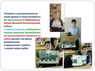 Готовятся к выступлениям на
таких уроках и наши активисты:
Их презентации о Переломных
битвах Великой Отечественной
войны,
о героях-моряках, сообщения о
первых советских автомобилях,
об использовании животных на
войне делают эти уроки
интересными
и привлекают к работе
в музее новых ребят.
 