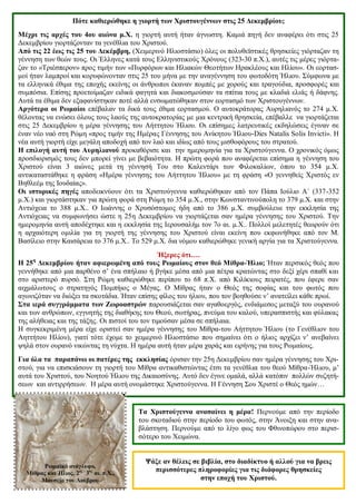 Πότε καθιερώθηκε η γιορτή των Χριστουγέννων στις 25 Δεκεμβρίου;
Μέχρι τις αρχές του 4ου αιώνα μ.Χ. η γιορτή αυτή ήταν άγνωστη. Καμιά πηγή δεν αναφέρει ότι στις 25
Δεκεμβρίου γιορτάζονταν τα γενέθλια του Χριστού.
Από τις 22 έως τις 25 του Δεκέμβρη, (Χειμερινό Ηλιοστάσιο) όλες οι πολυθεϊστικές θρησκείες γιόρταζαν τη
γέννηση των θεών τους. Οι Έλληνες κατά τους Ελληνιστικούς Χρόνους (323-30 π.Χ.), αυτές τις μέρες γιόρτα-
ζαν το «Τριέσπερον» προς τιμήν των «Πυρφόρων και Ηλιακών Θεοτήτων Ηρακλέους και Ηλίου». Οι εορτασ-
μοί ήταν λαμπροί και κορυφώνονταν στις 25 του μήνα με την αναγέννηση του φωτοδότη Ήλιου. Σύμφωνα με
τα ελληνικά έθιμα της εποχής εκείνης οι άνθρωποι έκαναν πομπές με χορούς και τραγούδια, προσφορές και
συμπόσια. Επίσης προετοίμαζαν ειδικά φαγητά και διακοσμούσαν τα σπίτια τους με κλαδιά ελιάς ή δάφνης.
Αυτά τα έθιμα δεν εξαφανίστηκαν ποτέ αλλά ενσωματώθηκαν στον εορτασμό των Χριστουγέννων.
Αργότερα οι Ρωμαίοι επέβαλαν τα δικά τους έθιμα εορτασμού. Ο αυτοκράτορας Αυρηλιανός το 274 μ.Χ.
θέλοντας να ενώσει όλους τους λαούς της αυτοκρατορίας με μια κεντρική θρησκεία, επέβαλλε να γιορτάζεται
στις 25 Δεκεμβρίου η μέρα γέννησης του Αήττητου Ήλιου. Οι επίσημες λατρευτικές εκδηλώσεις έγιναν σε
έναν νέο ναό στη Ρώμη «προς τιμήν της Ημέρας Γέννησης του Ανίκητου Ήλιου-Dies Natalis Solis Invicti». Η
νέα αυτή γιορτή είχε μεγάλη αποδοχή από τον λαό και ιδίως από τους μισθοφόρους του στρατού.
Η επιλογή αυτή του Αυρηλιανού προκαθόρισε και την ημερομηνία για τα Χριστούγεννα. Ο χρονικός όμως
προσδιορισμός τους δεν μπορεί γίνει με βεβαιότητα. Η πρώτη φορά που αναφέρεται επίσημα η γέννηση του
Χριστού είναι 3 αιώνες μετά τη γέννησή Του στο Καλεντάρι των Φιλοκαλίων, όπου το 354 μ.Χ.
αντικαταστάθηκε η φράση «Ημέρα γέννησης του Αήττητου Ήλιου» με τη φράση «Ο γεννηθείς Χριστός εν
Βηθλεέμ της Ιουδαίας».
Οι ιστορικές πηγές αποδεικνύουν ότι τα Χριστούγεννα καθιερώθηκαν από τον Πάπα Ιούλιο Α΄ (337-352
μ.Χ.) και γιορτάστηκαν για πρώτη φορά στη Ρώμη το 354 μ.Χ., στην Κωνσταντινούπολη το 379 μ.Χ. και στην
Αντιόχεια το 388 μ.Χ.. Ο Ιωάννης ο Χρυσόστομος ήδη από το 386 μ.Χ. συμβούλευε την εκκλησία της
Αντιόχειας να συμφωνήσει ώστε η 25η Δεκεμβρίου να γιορτάζεται σαν ημέρα γέννησης του Χριστού. Την
ημερομηνία αυτή αποδέχτηκε και η εκκλησία της Ιερουσαλήμ τον 7ο αι. μ.Χ.. Πολλοί μελετητές θεωρούν ότι
η αρχαιότερη ομιλία για τη γιορτή της γέννησης του Χριστού είναι εκείνη που εκφωνήθηκε από τον Μ.
Βασίλειο στην Καισάρεια το 376 μ.Χ.. Το 529 μ.Χ. δια νόμου καθιερώθηκε γενική αργία για τα Χριστούγεννα.
Ήξερες ότι….
Η 25η
Δεκεμβρίου ήταν αφιερωμένη από τους Ρωμαίους στον θεό Μίθρα-Ήλιο; Ήταν περσικός θεός που
γεννήθηκε από μια παρθένο σ’ ένα σπήλαιο ή βγήκε μέσα από μια πέτρα κρατώντας στο δεξί χέρι σπαθί και
στο αριστερό πυρσό. Στη Ρώμη καθιερώθηκε περίπου το 68 π.Χ. από Κιλίκιους πειρατές, που έφερε σαν
αιχμάλωτους ο στρατηγός Πομπήιος ο Μέγας. Ο Μίθρας ήταν ο Θεός της σοφίας και του φωτός που
αγωνιζόταν να διώξει τα σκοτάδια. Ήταν επίσης φίλος του ήλιου, που τον βοηθούσε ν’ ανατείλει κάθε πρωί.
Στα ιερά συγγράμματα των Ζωροαστρών παρουσιάζεται σαν αγαθοεργός, ενδιάμεσος μεταξύ του ουρανού
και των ανθρώπων, εγγυητής της διαθήκης του Θεού, σωτήρας, πνεύμα του καλού, υπερασπιστής και φύλακας
της αλήθειας και της τάξης. Οι πιστοί του τον τιμούσαν μέσα σε σπήλαια.
Η συγκεκριμένη μέρα είχε οριστεί σαν ημέρα γέννησης του Μίθρα-του Αήττητου Ήλιου (το Γενέθλιον του
Αηττήτου Ηλίου), γιατί τότε έχομε το χειμερινό Ηλιοστάσιο που σημαίνει ότι ο ήλιος αρχίζει ν’ ανεβαίνει
ψηλά στον ουρανό νικώντας τη νύχτα. Η ημέρα αυτή ήταν μέρα χαράς και ειρήνης για τους Ρωμαίους.
Για όλα τα παραπάνω οι πατέρες της εκκλησίας όρισαν την 25η Δεκεμβρίου σαν ημέρα γέννησης του Χρι-
στού, για να επισκιάσουν τη γιορτή του Μίθρα αντικαθιστώντας έτσι τα γενέθλια του θεού Μίθρα-Ήλιου, μ’
αυτά του Χριστού, του Νοητού Ήλιου της Δικαιοσύνης. Αυτό δεν έγινε ομαλά, αλλά κατόπιν πολλών συζητή-
σεων και αντιρρήσεων. Η μέρα αυτή ονομάστηκε Χριστούγεννα. Η Γέννηση Σου Χριστέ ο Θεός ημών…
Τα Χριστούγεννα ανασαίνει η μέρα! Περνούμε από την περίοδο
του σκοταδιού στην περίοδο του φωτός, στην Άνοιξη και στην ανα-
βλάστηση. Περνούμε από το λίγο φως του Φθινοπώρου στο περισ-
σότερο του Χειμώνα.
Ρωμαϊκό ανάγλυφο,
Μίθρας και Ήλιος, 2ος -
3ος
αι. π.Χ.,
Μουσείο του Λούβρου
Ψάξε αν θέλεις σε βιβλία, στο διαδίκτυο ή αλλού για να βρεις
περισσότερες πληροφορίες για τις διάφορες θρησκείες
στην εποχή του Χριστού.
 