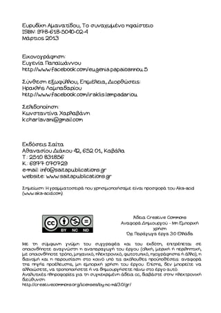 Ευρυδίκη Αµανατίδου, Το συναχωµένο ηφαίστειο
ISBN: 978-618-5040-02-4
Μάρτιος 2013
Εικονογράφηση:
Ευγενία Παπαϊωάννου
http://www.facebook.com/eugenia.papaioannou.5
Σύνθεση εξωφύλλου, Επιµέλεια, ιορθώσεις:
Ηρακλής Λαµπαδαρίου
http://www.facebook.com/iraklis.lampadariou
Σελιδοποίηση:
Κωνσταντίνα Χαρλαβάνη
k.charlavani@gmail.com
Εκδόσεις Σαΐτα
Αθανασίου ιάκου 42, 652 01, Καβάλα
Τ.: 2510 831856
Κ.: 6977 070729
e-mail: info@saitapublications.gr
website: www.saitapublications.gr
Σηµείωση: Η γραµµατοσειρά που χρησιµοποιήσαµε είναι προσφορά του Aka-acid
(www.aka-acid.com).
Άδεια Creative Commons
Αναφορά ηµιουργού – Μη Εµπορική
χρήση
Όχι Παράγωγα έργα 3.0 Ελλάδα
Με τη σύµφωνη γνώµη του συγγραφέα και του εκδότη, επιτρέπεται σε
οποιονδήποτε αναγνώστη η αναπαραγωγή του έργου (ολική, µερική ή περιληπτική,
µε οποιονδήποτε τρόπο, µηχανικό, ηλεκτρονικό, φωτοτυπικό, ηχογράφησης ή άλλο), η
διανοµή και η παρουσίαση στο κοινό υπό τις ακόλουθες προϋποθέσεις: αναφορά
της πηγής προέλευσης, µη εµπορική χρήση του έργου. Επίσης, δεν µπορείτε να
αλλοιώσετε, να τροποποιήσετε ή να δηµιουργήσετε πάνω στο έργο αυτό.
Αναλυτικές πληροφορίες για τη συγκεκριµένη άδεια cc, διαβάστε στην ηλεκτρονική
διεύθυνση:
http://creativecommons.org/licenses/by-nc-nd/3.0/gr/
 
