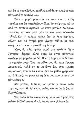 και θα με κοροϊδεύουν τα άλλα παιδάκια» κλαψούρισα
κάτω από το σεντόνι μου.
Τότε η μαμά μού είπε να τους πω τη λέξη
τούαλετ και θα καταλάβουν όλοι. Το σκέφτηκα κάτω
από το σεντόνι αγκαλιά με έναν μεγάλο λούτρινο
γατούλη και δεν μου φάνηκε και τόσο δύσκολο
τελικά. Και τη σαλάτα κάπως έτσι τη λένε περίπου,
σάλατ. Και το όνομά μου γίνεται Φίλιπ. Κι έτσι
σκέφτηκα ότι και τη γάτα θα τη λένε γατ.
Φέτος θα πάω πρώτη φορά στο σχολείο. Έχω
ξαναπάει βέβαια, αλλά αυτό θα είναι κανονικό
σχολείο για μεγάλα παιδιά. Πρώτη Δημοτικού λέγεται
το σχολείο αυτό. Όλοι οι φίλοι μου θα πάνε Πρώτη
Δημοτικού. Αλλά αν το Λονδίνο δεν έχει Πρώτη
Δημοτικού, εγώ τι θα κάνω; Δεν θα μάθω γράμματα
ποτέ; Έτρεξα να ρωτήσω τη θεία μου που μένει στον
κάτω όροφο.
«Θα μάθεις, Φίλιππε, και μάλιστα είσαι πολύ
τυχερός, γιατί θα ξέρεις να μιλάς και να διαβάζεις σε
δυο γλώσσες».
Ναι, αλλά τι θα κάνω, αν η μαμά και ο μπαμπάς
μιλάνε ΜΟΝΟ στα αγγλικά; Και σε ποια γλώσσα θα
 