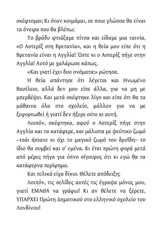 σκέφτομαι; Κι όταν κοιμάμαι, σε ποια γλώσσα θα είναι
τα όνειρα που θα βλέπω;
Το βράδυ φτιάξαμε πίτσα και είδαμε μια ταινία,
«Ο Αστερίξ στη Βρετανία», και η θεία μου είπε ότι η
Βρετανία είναι η Αγγλία! Ώστε κι ο Αστερίξ πήγε στην
Αγγλία! Αυτό με χαλάρωσε κάπως.
«Και γιατί έχει δυο ονόματα;» ρώτησα.
Η θεία απάντησε ότι λέγεται και Ηνωμένο
Βασίλειο, αλλά δεν μου είπε άλλα, για να μη με
μπερδέψει. Και μετά σκέφτηκε λίγο και είπε ότι θα τα
μάθαινα όλα στο σχολείο, μάλλον για να με
ξεφορτωθεί ή γιατί δεν ήξερε ούτε κι αυτή.
Λοιπόν, σκέφτηκα, αφού ο Αστερίξ πήγε στην
Αγγλία και τα κατάφερε, και μάλιστα με ψεύτικο ζωμό
–τσάι ήπιανε κι όχι το μαγικό ζωμό του δρυΐδη– το
ίδιο θα συμβεί και σ’ εμένα. Κι έτσι πρώτη φορά μετά
από μέρες πήγα για ύπνο σίγουρος ότι κι εγώ θα τα
κατάφερνα περίφημα.
Και τελικά είχα δίκιο. Θέλετε απόδειξη;
Λοιπόν, τις σελίδες αυτές τις έγραψα μόνος μου,
γιατί ΕΜΑΘΑ να γράφω! Κι αν θέλετε να ξέρετε,
ΥΠΑΡΧΕΙ Πρώτη Δημοτικού στο ελληνικό σχολείο του
Λονδίνου!
 