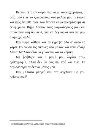Πέρυσι τέτοιον καιρό, για να μη στενοχωριέμαι, η
θεία μού είπε να ζωγραφίσω στο μπλοκ μου τι έκανα
και πώς ένιωθα τότε που έπρεπε να μετακομίσουμε σε
ξένη χώρα. Πήρα λοιπόν τους μαρκαδόρους μου και
στρώθηκα στη δουλειά, για να ξεχνιέμαι και να μην
ανησυχώ πολύ.
Και τώρα κάθισα και τα έγραψα όλα σ’ αυτό το
χαρτί. Κοιτούσα τις εικόνες στο μπλοκ και τους έβαζα
λόγια. Μάλλον έτσι θα γίνονται και τα κόμικς.
Με βοήθησε και η μαμά μου λιγάκι στην
ορθογραφία, αλλά δεν θα σας πω πού και πώς. Τα
περισσότερα τα έκανα μόνος μου.
Και μάλιστα μπορώ και στα αγγλικά: Do you
believe me?1
1
Με πιστεύετε; (ελληνική μετάφραση της αγγλικής φράσης)
 