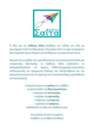 Η ιδέα για τις Εκδόσεις Σαΐτα ξεπήδησε τον Ιούλιο του 2012 με
πρωταρχικό σκοπό τη δημιουργία ενός χώρου όπου τα έργα συγγραφέων
θα συνομιλούν άμεσα, δωρεάν και ελεύθερα με το αναγνωστικό κοινό.
Μακριά από το κέρδος, την εκμετάλλευση και την εμπορευματοποίηση της
πνευματικής ιδιοκτησίας, οι Εκδόσεις Σαΐτα επιδιώκουν να
επαναπροσδιορίσουν τις σχέσεις Εκδότη-Συγγραφέα-Αναγνώστη,
καλλιεργώντας τον πραγματικό διάλογο, την αλληλεπίδραση και την
ουσιαστική επικοινωνία του έργου με τον αναγνώστη δίχως προϋποθέσεις
και περιορισμούς.
Ο ισχυρός άνεμος της αγάπης για το βιβλίο,
το γλυκό αεράκι της δημιουργικότητας,
ο ζέφυρος της καινοτομίας,
ο σιρόκος της φαντασίας,
ο λεβάντες της επιμονής,
ο γραίγος του οράματος,
καθοδηγούν τη σαΐτα των Εκδόσεών μας.
Σας καλούμε λοιπόν να αφήσετε
τα βιβλία να πετάξουν ελεύθερα!
 