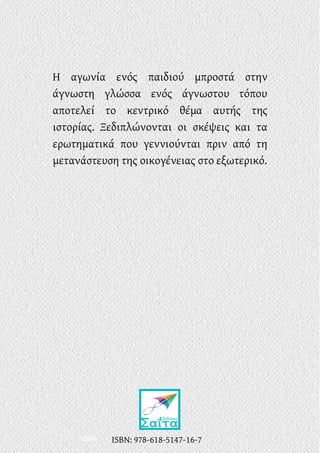 ISBN:
Η αγωνία ενός παιδιού μπροστά στην
άγνωστη γλώσσα ενός άγνωστου τόπου
αποτελεί το κεντρικό θέμα αυτής της
ιστορίας. Ξεδιπλώνονται οι σκέψεις και τα
ερωτηματικά που γεννιούνται πριν από τη
μετανάστευση της οικογένειας στο εξωτερικό.
ISBN: 978-618-5147-16-7
 