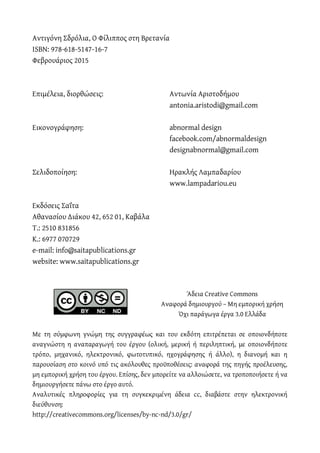 Αντιγόνη Σδρόλια, Ο Φίλιππος στη Βρετανία
ISBN: 978-618-5147-16-7
Φεβρουάριος 2015
Επιμέλεια, διορθώσεις: Αντωνία Αριστοδήμου
antonia.aristodi@gmail.com
Εικονογράφηση: abnormal design
facebook.com/abnormaldesign
designabnormal@gmail.com
Σελιδοποίηση: Ηρακλής Λαμπαδαρίου
www.lampadariou.eu
Εκδόσεις Σαΐτα
Αθανασίου Διάκου 42, 652 01, Καβάλα
Τ.: 2510 831856
Κ.: 6977 070729
e-mail: info@saitapublications.gr
website: www.saitapublications.gr
Άδεια Creative Commons
Αναφορά δημιουργού – Μη εμπορική χρήση
Όχι παράγωγα έργα 3.0 Ελλάδα
Με τη σύμφωνη γνώμη της συγγραφέως και του εκδότη επιτρέπεται σε οποιονδήποτε
αναγνώστη η αναπαραγωγή του έργου (ολική, μερική ή περιληπτική, με οποιονδήποτε
τρόπο, μηχανικό, ηλεκτρονικό, φωτοτυπικό, ηχογράφησης ή άλλο), η διανομή και η
παρουσίαση στο κοινό υπό τις ακόλουθες προϋποθέσεις: αναφορά της πηγής προέλευσης,
μη εμπορική χρήση του έργου. Επίσης, δεν μπορείτε να αλλοιώσετε, να τροποποιήσετε ή να
δημιουργήσετε πάνω στο έργο αυτό.
Αναλυτικές πληροφορίες για τη συγκεκριμένη άδεια cc, διαβάστε στην ηλεκτρονική
διεύθυνση:
http://creativecommons.org/licenses/by-nc-nd/3.0/gr/
 