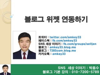 SNS 세상 이야기 : 박용수
블로그 기본 강의 : 010-7200-5789
트위터 : twitter.com/amkey33
페이스북 : fb.com/amkey33
SNS 세상 이야기 : fb.com/groups/selljen
블로그 : amkey33.blog.me
블로그 : 7285com.blog.me
카카오톡 : amkey33
블로그 위젯 연동하기
 