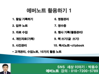 SNS 세상 이야기 : 박용수
에버노트 강의 : 010-7200-5789
1. 할일 기록하기 6. 명함관리
2. 업무 노트 7. 영수증
3. 자료 수집 8. 행사 기록(활동관리)
4. 개인자료(가족) 9. 책 쓰기(글 쓰기)
5. 사진관리 10. 독서노트-clipbook
* 고객관리, 수업노트, 10가지 활용 노트
 