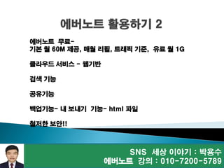 SNS 세상 이야기 : 박용수
에버노트 강의 : 010-7200-5789
에버노트 무료-
기본 월 60M 제공, 매월 리필, 트래픽 기준, 유료 월 1G
클라우드 서비스 - 웹기반
검색 기능
공유기능
백업기능- 내 보내기 기능- html 파일
철저한 보안!!
 