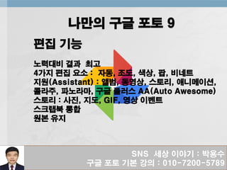 SNS 세상 이야기 : 박용수
구글 포토 기본 강의 : 010-7200-5789
나만의 구글 포토 9
편집 기능
노력대비 결과 최고
4가지 편집 요소 : 자동, 조도, 색상, 팝, 비네트
지원(Assistant) : 앨범, 동영상, 스토리, 애니메이션,
콜라주, 파노라마, 구글 플러스 AA(Auto Awesome)
스토리 : 사진, 지도, GIF, 영상 이벤트
스크랩북 통합
원본 유지
 