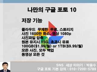 SNS 세상 이야기 : 박용수
구글 포토 기본 강의 : 010-7200-5789
나만의 구글 포토 10
저장 기능
클라우드 무제한 무료, 스토리지
사진 1600만 화소, 영상 1080p
사진파일 압축
원본 유지시 15G, 초과시 유료
100GB($1.99/월) or 1TB($9.99/월)
모든 사진, 모두 백업
동영상 모든 것
 