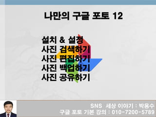 SNS 세상 이야기 : 박용수
구글 포토 기본 강의 : 010-7200-5789
나만의 구글 포토 12
설치 & 설정
사진 검색하기
사진 편집하기
사진 백업하기
사진 공유하기
 