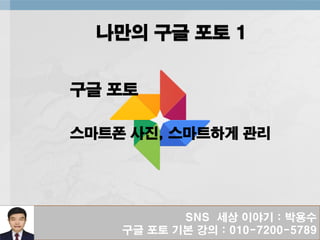 SNS 세상 이야기 : 박용수
구글 포토 기본 강의 : 010-7200-5789
나만의 구글 포토 1
구글 포토
스마트폰 사진, 스마트하게 관리
 