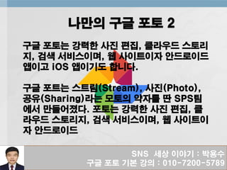 SNS 세상 이야기 : 박용수
구글 포토 기본 강의 : 010-7200-5789
나만의 구글 포토 2
구글 포토는 강력한 사진 편집, 클라우드 스토리
지, 검색 서비스이며, 웹 사이트이자 안드로이드
앱이고 iOS 앱이기도 합니다.
구글 포트는 스트림(Stream), 사진(Photo),
공유(Sharing)라는 모토의 약자를 딴 SPS팀
에서 만들어졌다. 포토는 강력한 사진 편집, 클
라우드 스토리지, 검색 서비스이며, 웹 사이트이
자 안드로이드
 