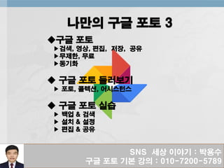 SNS 세상 이야기 : 박용수
구글 포토 기본 강의 : 010-7200-5789
나만의 구글 포토 3
◆구글 포토
▶검색, 영상, 편집, 저장, 공유
▶무제한, 무료
▶동기화
◆ 구글 포토 둘러보기
▶ 포토, 콜렉션, 어시스턴스
◆ 구글 포토 실습
▶ 백업 & 검색
▶ 설치 & 설정
▶ 편집 & 공유
 