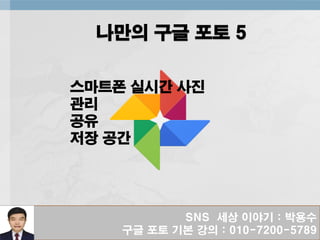 SNS 세상 이야기 : 박용수
구글 포토 기본 강의 : 010-7200-5789
나만의 구글 포토 5
스마트폰 실시간 사진
관리
공유
저장 공간
 