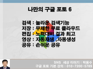 SNS 세상 이야기 : 박용수
구글 포토 기본 강의 : 010-7200-5789
나만의 구글 포토 6
검색 : 놀라운 검색기능
저장 : 무제한 무료 클라우드
편집 : 노력대비 결과 최고
영상 : 자동재생 ,자동생성
공유 : 손쉬운 공유
 