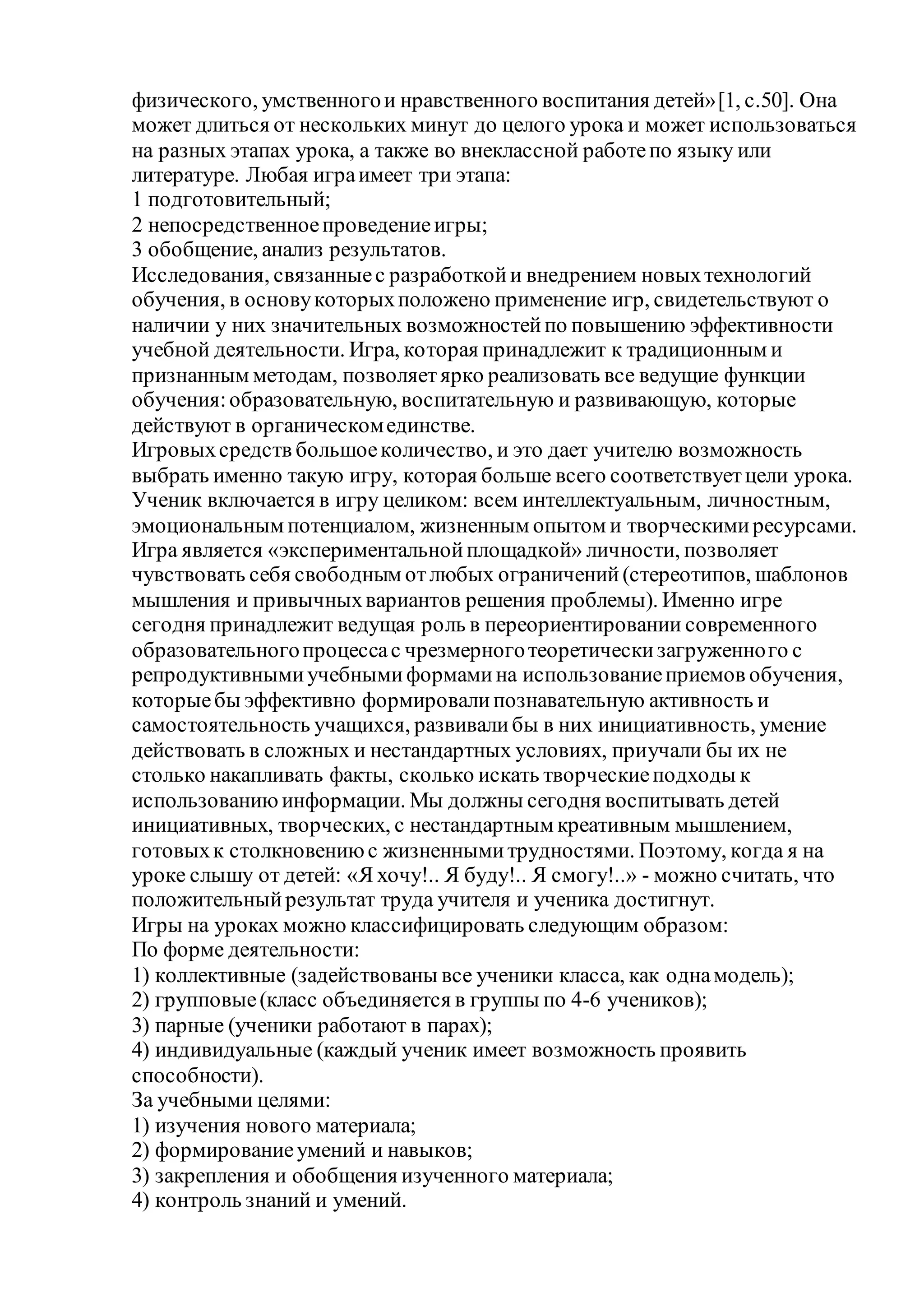 физического, умственногои нравственного воспитания детей»[1, с.50]. Она
может длиться от нескольких минут до целого урока и может использоваться
на разных этапах урока, а также во внеклассной работепо языку или
литературе. Любая играимеет три этапа:
1 подготовительный;
2 непосредственноепроведениеигры;
3 обобщение, анализ результатов.
Исследования, связанныес разработкойи внедрением новыхтехнологий
обучения, в основукоторыхположено применение игр, свидетельствуют о
наличии у них значительных возможностейпо повышению эффективности
учебной деятельности. Игра, которая принадлежит к традиционным и
признанным методам, позволяетярко реализовать все ведущие функции
обучения:образовательную, воспитательную и развивающую, которые
действуют в органическомединстве.
Игровыхсредств большоеколичество, и это дает учителю возможность
выбрать именно такую игру, которая больше всего соответствуетцели урока.
Ученик включается в игру целиком: всем интеллектуальным, личностным,
эмоциональным потенциалом, жизненным опытом и творческимиресурсами.
Игра является «экспериментальнойплощадкой» личности, позволяет
чувствовать себя свободным отлюбых ограничений(стереотипов, шаблонов
мышления и привычныхвариантов решения проблемы). Именно игре
сегодня принадлежит ведущая роль в переориентировании современного
образовательногопроцессас чрезмерноготеоретическизагруженного с
репродуктивнымиучебнымиформамина использованиеприемов обучения,
которыебы эффективно формировалипознавательную активность и
самостоятельность учащихся, развивалибы в них инициативность, умение
действовать в сложных и нестандартных условиях, приучали бы их не
столько накапливать факты, сколько искать творческиеподходы к
использованиюинформации. Мы должны сегодня воспитывать детей
инициативных, творческих, с нестандартным креативным мышлением,
готовыхк столкновениюс жизненнымитрудностями. Поэтому, когда я на
уроке слышу от детей: «Я хочу!.. Я буду!.. Я смогу!..» - можно считать, что
положительныйрезультат труда учителя и ученика достигнут.
Игры на уроках можно классифицировать следующим образом:
По форме деятельности:
1) коллективные (задействованы все ученики класса, как однамодель);
2) групповые(класс объединяется в группы по 4-6 учеников);
3) парные (ученики работают в парах);
4) индивидуальные (каждый ученик имеет возможность проявить
способности).
За учебными целями:
1) изучения нового материала;
2) формированиеумений и навыков;
3) закрепления и обобщения изученного материала;
4) контроль знаний и умений.
 