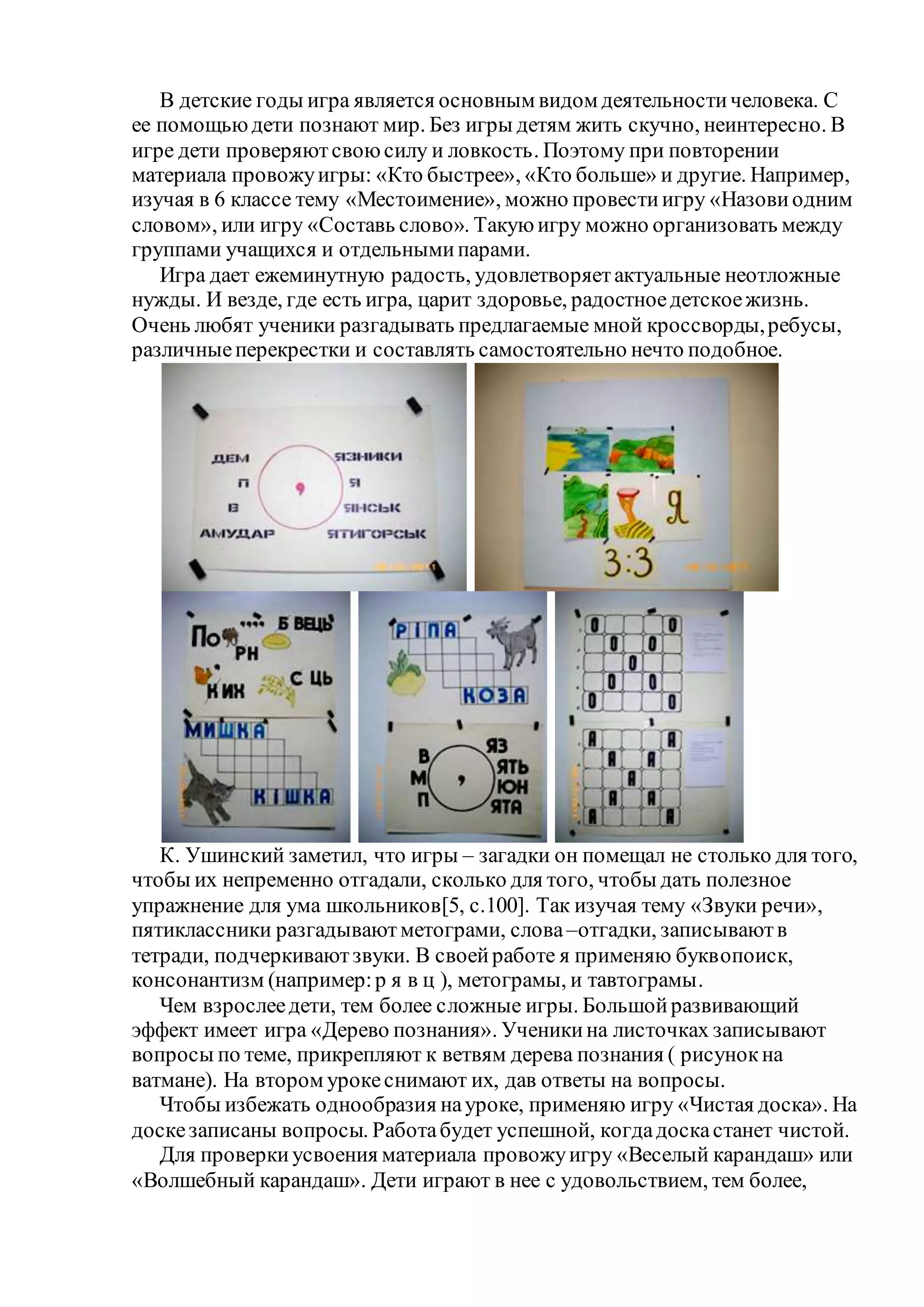 В детские годы игра является основным видом деятельностичеловека. С
ее помощьюдети познают мир. Без игры детям жить скучно, неинтересно. В
игре дети проверяютсвоюсилу и ловкость. Поэтому при повторении
материала провожуигры: «Кто быстрее», «Кто больше» и другие. Например,
изучая в 6 классе тему «Местоимение», можно провестиигру «Назовиодним
словом», или игру «Составь слово». Такуюигру можно организовать между
группами учащихся и отдельнымипарами.
Игра дает ежеминутную радость, удовлетворяетактуальные неотложные
нужды. И везде, где есть игра, царит здоровье, радостноедетскоежизнь.
Очень любят ученики разгадывать предлагаемые мной кроссворды,ребусы,
различныеперекрестки и составлять самостоятельно нечто подобное.
К. Ушинский заметил, что игры – загадки он помещал не столько для того,
чтобы их непременно отгадали, сколько для того, чтобы дать полезное
упражнение для ума школьников[5, с.100]. Так изучая тему «Звуки речи»,
пятиклассники разгадываютметограми, слова–отгадки, записываютв
тетради, подчеркиваютзвуки. В своейработе я применяю буквопоиск,
консонантизм (например:р я в ц ), метограмы, и тавтограмы.
Чем взрослеедети, тем более сложные игры. Большойразвивающий
эффект имеет игра «Дерево познания». Ученикина листочках записывают
вопросы по теме, прикрепляют к ветвям дерева познания ( рисунокна
ватмане). На втором урокеснимают их, дав ответы на вопросы.
Чтобы избежать однообразия науроке, применяю игру «Чистая доска». На
доскезаписаны вопросы. Работабудет успешной, когдадоскастанет чистой.
Для проверкиусвоения материала провожуигру «Веселый карандаш» или
«Волшебный карандаш». Дети играют в нее с удовольствием, тем более,
 