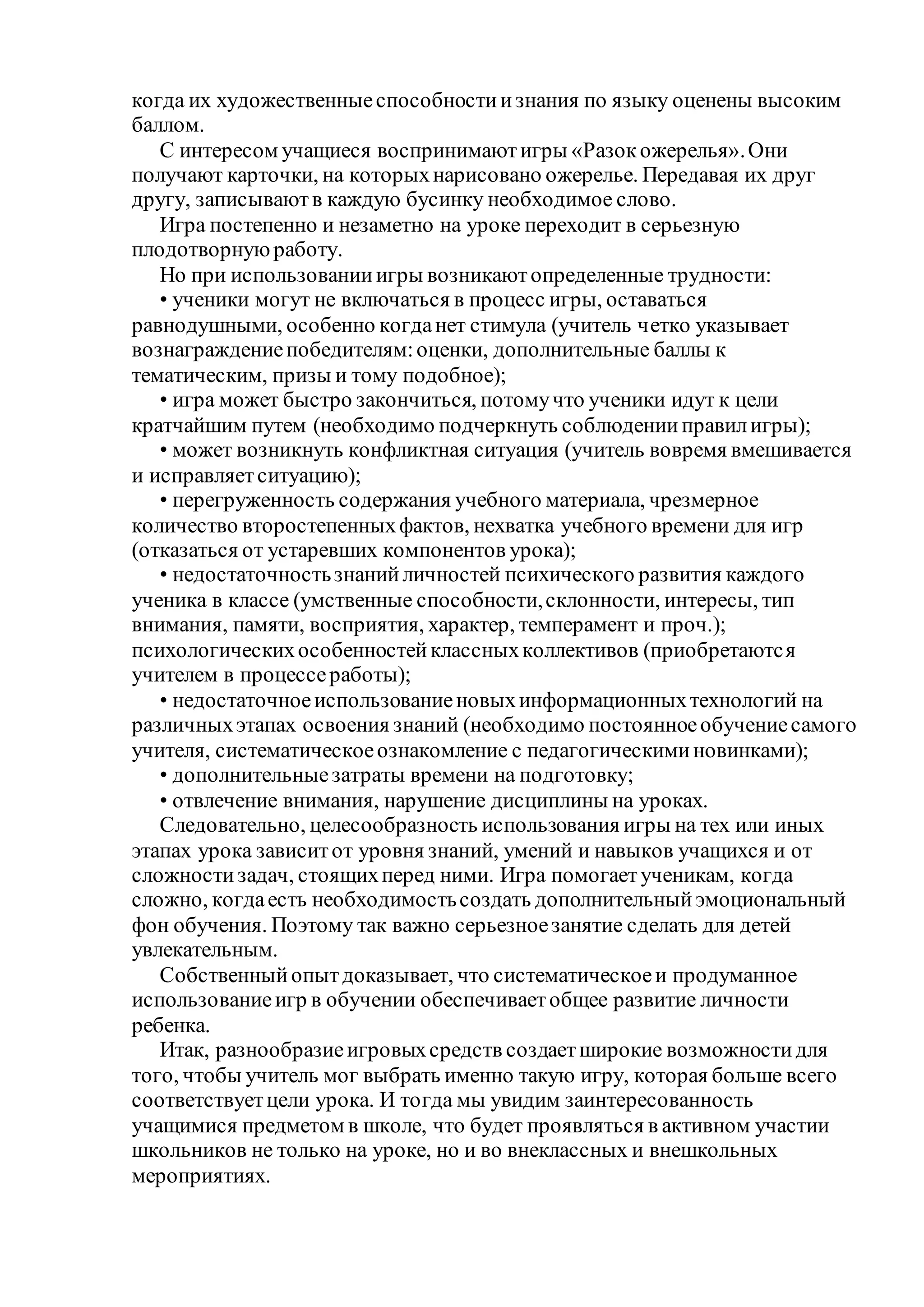 когда их художественныеспособностиизнания по языку оценены высоким
баллом.
С интересом учащиеся воспринимаютигры «Разокожерелья».Они
получают карточки, на которыхнарисовано ожерелье. Передавая их друг
другу, записываютв каждую бусинку необходимое слово.
Игра постепенно и незаметно на уроке переходит в серьезную
плодотворнуюработу.
Но при использованииигры возникаютопределенные трудности:
• ученики могут не включаться в процесс игры, оставаться
равнодушными, особенно когданет стимула (учитель четко указывает
вознаграждениепобедителям:оценки, дополнительные баллы к
тематическим, призы и тому подобное);
• игра может быстро закончиться, потомучто ученики идут к цели
кратчайшим путем (необходимо подчеркнуть соблюденииправилигры);
• может возникнуть конфликтная ситуация (учитель вовремя вмешивается
и исправляетситуацию);
• перегруженность содержания учебного материала, чрезмерное
количество второстепенныхфактов, нехватка учебного времени для игр
(отказаться от устаревших компонентов урока);
• недостаточностьзнанийличностей психического развития каждого
ученика в классе (умственные способности,склонности, интересы, тип
внимания, памяти, восприятия, характер, темперамент и проч.);
психологическихособенностейклассныхколлективов (приобретаются
учителем в процессеработы);
• недостаточноеиспользованиеновыхинформационныхтехнологий на
различныхэтапах освоения знаний (необходимо постоянноеобучениесамого
учителя, систематическоеознакомление с педагогическиминовинками);
• дополнительныезатраты времени на подготовку;
• отвлечение внимания, нарушение дисциплины на уроках.
Следовательно, целесообразность использования игры на тех или иных
этапах урока зависитот уровня знаний, умений и навыков учащихся и от
сложностизадач, стоящихперед ними. Игра помогаетученикам, когда
сложно, когдаесть необходимостьсоздать дополнительныйэмоциональный
фон обучения. Поэтому так важно серьезноезанятие сделать для детей
увлекательным.
Собственныйопытдоказывает, что систематическоеи продуманное
использованиеигр в обучении обеспечиваетобщее развитие личности
ребенка.
Итак, разнообразиеигровыхсредств создаетширокие возможностидля
того, чтобы учитель мог выбрать именно такую игру, которая больше всего
соответствуетцели урока. И тогда мы увидим заинтересованность
учащимися предметом в школе, что будет проявляться в активном участии
школьников не только на уроке, но и во внеклассных и внешкольных
мероприятиях.
 