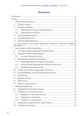 Консалтинговая группа «БизпланиКо», www.bizplan5.ru , vip@bizplan5.ru , +7 (495) 645 18 95
10
Оглавление
Оглавление ...................................................................................................................................10
Резюме ..........................................................................................................................................12
1 Стратегия развития бизнеса ...............................................................................................15
1.1 Сущность проекта.........................................................................................................15
1.2 Описание продукции ....................................................................................................15
1.2.1 Характеристика подразделений предприятия ....................................................15
1.2.2 Характеристика продукции ..................................................................................17
1.3 Этапы реализации проекта...........................................................................................20
1.4 Организационный план................................................................................................21
1.5 Описание бизнес-процессов ........................................................................................22
1.6 Цели бизнеса: доли рынка, финансовые показатели, показатели внутренней
деятельности ............................................................................................................................24
2 Анализ рынка и стратегия маркетинга..............................................................................25
2.1 Состояние мирового рынка рыбы и морепродуктов.................................................25
2.2 Особенности рыбного рынка Грузии..........................................................................28
2.2.1 Состояние экономики Грузии ..............................................................................28
2.3 Харктеристика потребительской среды......................................................................29
2.3.1 Общая характеристика потребительской среды.................................................29
2.3.2 Количественная характеристика потребительской среды.................................29
2.3.3 Потребительские предпочтения...........................................................................30
2.4 Анализ предложения и конкурентной обстановки....................................................31
2.5 Позиционирование, стратегия продвижения и продаж ............................................33
2.6 План продаж..................................................................................................................33
2.7 Ценовая политика .........................................................................................................36
2.8 SWOT-анализ ................................................................................................................37
2.9 Выводы по анализу рынка ...........................................................................................38
3 Производственный план .....................................................................................................39
3.1 Характеристика месторасположения..........................................................................39
3.2 Потребность в основных средствах ............................................................................40
3.2.1 Потребность в земельных участках.....................................................................40
3.2.2 Потребность в помещениях..................................................................................40
3.2.3 Потребность в оборудовании ...............................................................................41
3.3 Формирование первоначального запаса товаров.......................................................47
3.4 Потребность в ресурсах................................................................................................48
 