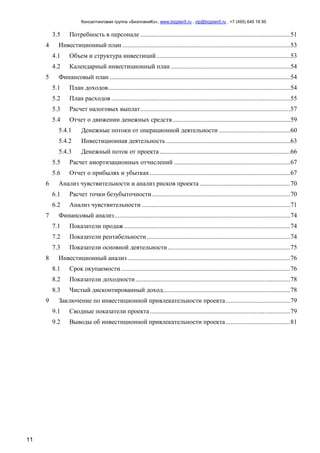 Консалтинговая группа «БизпланиКо», www.bizplan5.ru , vip@bizplan5.ru , +7 (495) 645 18 95
11
3.5 Потребность в персонале .............................................................................................51
4 Инвестиционный план ........................................................................................................53
4.1 Объем и структура инвестиций...................................................................................53
4.2 Календарный инвестиционный план ..........................................................................54
5 Финансовый план ................................................................................................................54
5.1 План доходов.................................................................................................................54
5.2 План расходов ...............................................................................................................55
5.3 Расчет налоговых выплат.............................................................................................57
5.4 Отчет о движении денежных средств.........................................................................59
5.4.1 Денежные потоки от операционной деятельности ............................................60
5.4.2 Инвестиционная деятельность .............................................................................63
5.4.3 Денежный поток от проекта.................................................................................66
5.5 Расчет амортизационных отчислений ........................................................................67
5.6 Отчет о прибылях и убытках .......................................................................................67
6 Анализ чувствительности и анализ рисков проекта ........................................................70
6.1 Расчет точки безубыточности......................................................................................70
6.2 Анализ чувствительности ............................................................................................71
7 Финансовый анализ.............................................................................................................74
7.1 Показатели продаж .......................................................................................................74
7.2 Показатели рентабельности.........................................................................................74
7.3 Показатели основной деятельности............................................................................75
8 Инвестиционный анализ.....................................................................................................76
8.1 Срок окупаемости.........................................................................................................76
8.2 Показатели доходности................................................................................................78
8.3 Чистый дисконтированный доход...............................................................................78
9 Заключение по инвестиционной привлекательности проекта........................................79
9.1 Сводные показатели проекта.......................................................................................79
9.2 Выводы об инвестиционной привлекательности проекта........................................81
 
