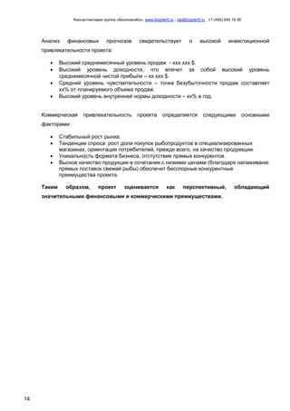Консалтинговая группа «БизпланиКо», www.bizplan5.ru , vip@bizplan5.ru , +7 (495) 645 18 95
14
Анализ финансовых прогнозов свидетельствует о высокой инвестиционной
привлекательности проекта:
 Высокий среднемесячный уровень продаж - ххх ххх $.
 Высокий уровень доходности, что влечет за собой высокий уровень
среднемесячной чистой прибыли – хх ххх $.
 Средний уровень чувствительности – точка безубыточности продаж составляет
хх% от планируемого объема продаж.
 Высокий уровень внутренней нормы доходности – хх% в год.
Коммерческая привлекательность проекта определяется следующими основными
факторами:
 Стабильный рост рынка.
 Тенденции спроса: рост доли покупок рыбопродуктов в специализированных
магазинах, ориентация потребителей, прежде всего, на качество продуекции.
 Уникальность формата бизнеса, отстутствие прямых конкурентов.
 Выское качество продукции в сочетании с низкими ценами (благодаря налаживаню
прямых поставок свежей рыбы) обеспечит бесспорные конкурентные
преимущества проекта.
Таким образом, проект оценивается как перспективный, обладающий
значительными финансовыми и коммерческими преимуществами.
 