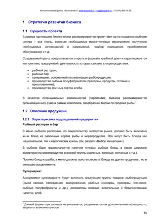 Консалтинговая группа «БизпланиКо», www.bizplan5.ru , vip@bizplan5.ru , +7 (495) 645 18 95
15
1 Стратегия развития бизнеса
1.1 Сущность проекта
В рамках настоящего бизнес-плана рассматривается проект start-up по созданию рыбного
центра – все этапы, включая необходимые маркетинговые мероприятия, получение
необходимых согласований и разрешений, подбор помещения, приобретение
оборудования и т.д.
Создаваемый центр предполагается открыть в формате «рыбный дом» и характеризуется
как комплекс предприятий, деятельность которых связана с морепродуктами:
 рыбный ресторан;
 рыбный бар;
 супермаркет, основанный на реализации рыбопродукции;
 производство рыбных полуфабрикатов (пресервы, продукты, готовые к
приготовлению);
 производство элитных сортов хлеба.
В качестве потенциальных возможностей (перспектив) бизнеса рассматирвается
организация шоу-рума в рамках комплекса, своебразной биржи по продаже рыбы1
.
1.2 Описание продукции
1.2.1 Характеристика подразделений предприятия
Рыбный ресторан и бар
В меню рыбного ресторана, по свидетельству экспертов рынка, должно быть включено
хх-хх блюд из различных сортов рыбы и морепродуктов. Это могут быть блюда как
национальной, так и европейских кухонь (см. раздел «Выбор концепции»).
В рыбном баре предполагается наличие готовых рыбных блюд, а также широкого
ассортимента морепродуктов снековой группы (соленые, вяленые, копченые и т.д.).
Помимо блюд из рыбы, в меню должны пристутствовать блюда из других продуктов , но в
меньшем ассортименте.
Супермаркет
Ассортимент супермаркета будет включать следующие группы товаров: рыбопродукция
(рыюа свежая, охлажденая, замороженная, рыбные консервы, пресервы, копчения,
рыбные полуфабрикаты и др.), деликатесы мясные, алкогольные и безалкогольные
напитки, хлеб.
1
Данный формат при расчетах не учитывается, расценивается как дополнительная возмощность,
защита от возможных рисков.
 