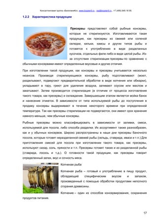 Консалтинговая группа «БизпланиКо», www.bizplan5.ru , vip@bizplan5.ru , +7 (495) 645 18 95
17
1.2.2 Характеристика продукции
Пресервы представляют собой рыбные консервы,
которые не стерилизуются. Изготавливаются такая
продукция, как пресервы из свежей или соленой
селедки, кильки, хамсы и других типов рыбы и
готовятся к употреблению в виде разделанных
кусочков, отдельных филе либо в виде целой рыбы. Из-
за отсутствия стерилизации пресервы по сравнению с
обычными консервами имеют определенные вкусовые и другие отличия.
При изготовлении такой продукции, как консервы и пресервы учитывается несколько
нюансов. Производя стерилизующиеся консервы, рыбу подготавливают (моют,
разделывают, подвергают предварительной обработке в виде копчения или обжарки),
укладывают в тару, греют для удаления воздуха, заливают соусом или маслом и
закатывают. Затем производится стерилизация (в отличие от процесса изготовления
такого товара, как пресервы) и охлаждение. Завершающим этапом является мойка банок
и нанесение этикеток. В зависимости от типа используемой рыбы до поступления в
продажу консервы выдерживают в течение некоторого времени при определенной
температуре. Так как пресервы стерилизации не подвергаются, они имеют срок хранения
намного меньше, чем обычные консервы.
Рыбные пресервы можно классифицировать в зависимости от заливки, смеси,
используемой для посола, либо способа разделки. Их ассортимент также разнообразен,
как и у обычных консервов. Широко распространены в наши дни пресервы баночного
посола, которые готовят неразделанной свежей рыбы (сельдь, ставрида, иваси и т.п.) Для
приготовления смесей для посола при изготовлении такого товара, как пресервы,
используют сахар, соль, пряности и т.п. Пресервы готовят также и из разделанной рыбы
(ставрида, лосось и т.д.). О готовности такой продукции, как пресервы говорит
определенный запах, вкус и сочность мяса.
Копченая рыба
Копченая рыба – готовый к употреблению в пищу продукт,
обладающий специфическим вкусом и запахом,
произведенный с помощью обработки продуктами неполного
сгорания древесины.
Копчение – один из способов консервирования, сохранения
продуктов питания.
 